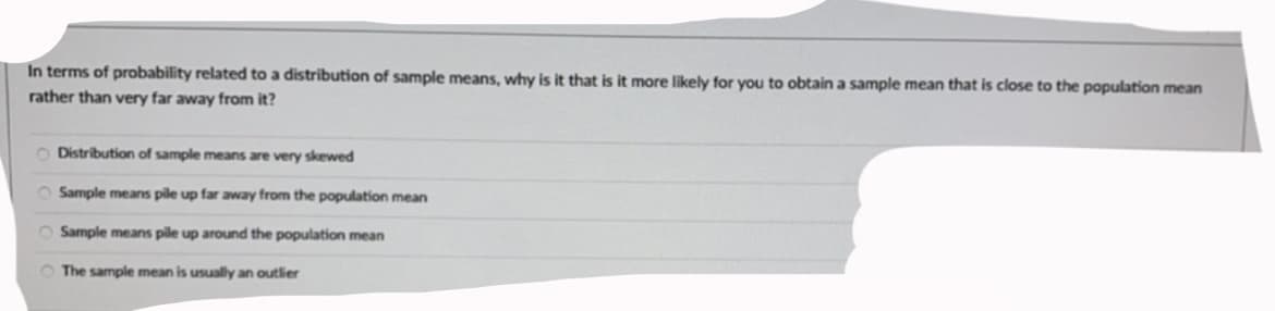 In terms of probability related to a distribution of sample means, why is it that is it more likely for you to obtain a sample mean that is close to the population mean
rather than very far away from it?
O Distribution of sample means are very skewed
O Sample means pile up far away from the population mean
O Sample means pile up around the population mean
O The sample mean is usually an outlier
