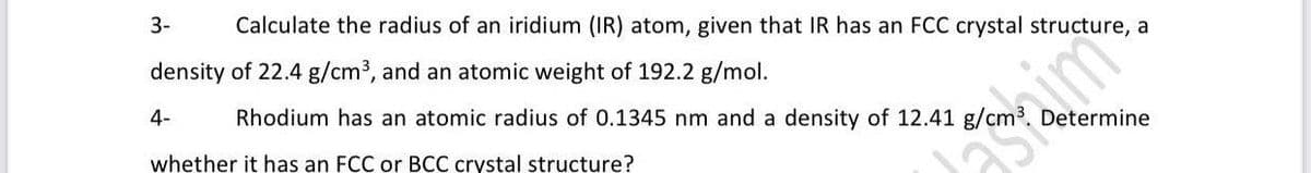 3-
Calculate the radius of an iridium (IR) atom, given that IR has an FCC crystal structure, a
density of 22.4 g/cm3, and an atomic weight of 192.2 g/mol.
4-
Rhodium has an atomic radius of 0.1345 nm and a density of 12.41 g/cm³. Determine
whether it has an FCC or BCC crystal structure?
asime
