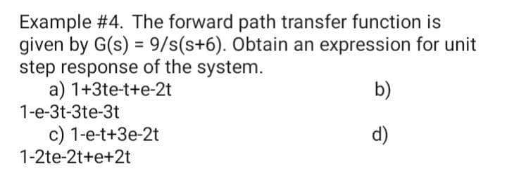 Example #4. The forward path transfer function is
given by G(s) = 9/s(s+6). Obtain an expression for unit
step response of the system.
a) 1+3te-t+e-2t
b)
1-e-3t-3te-3t
c) 1-e-t+3e-2t
1-2te-2t+e+2t
d)
