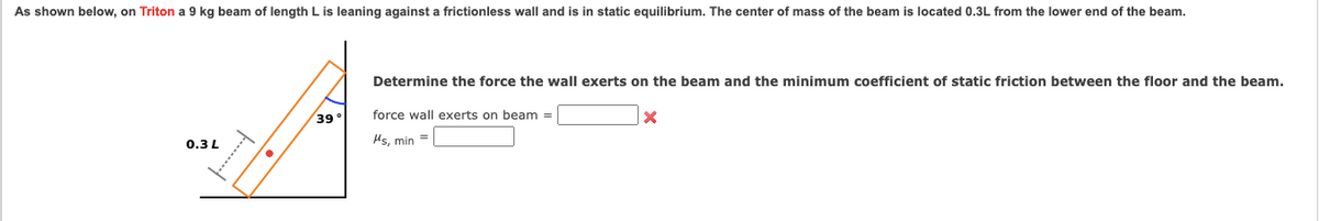 As shown below, on Triton a 9 kg beam of length L is leaning against a frictionless wall and is in static equilibrium. The center of mass of the beam is located 0.3L from the lower end of the beam.
Determine the force the wall exerts on the beam and the minimum coefficient of static friction between the floor and the beam.
39°
force wall exerts on beam =
0.3L
Hs, min =
