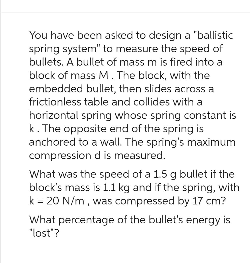 You have been asked to design a "ballistic
spring system" to measure the speed of
bullets. A bullet of mass m is fired into a
block of mass M. The block, with the
embedded bullet, then slides across a
frictionless table and collides with a
horizontal spring whose spring constant is
k. The opposite end of the spring is
anchored to a wall. The spring's maximum
compression d is measured.
What was the speed of a 1.5 g bullet if the
block's mass is 1.1 kg and if the spring, with
k = 20 N/m, was compressed by 17 cm?
What percentage of the bullet's energy is
"lost"?