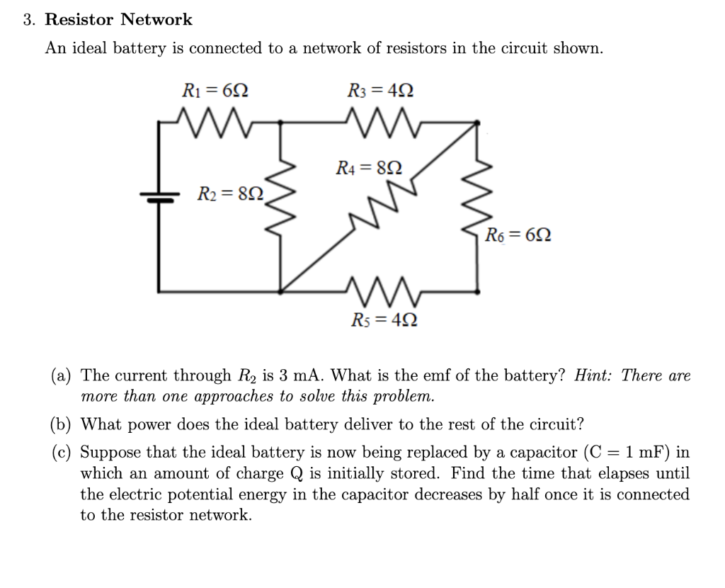 3. Resistor Network
An ideal battery is connected to a network of resistors in the circuit shown.
R₁ = 69
R₂ = 89
R3 = 49
www
R4 = 80
R5=4Q
R6=69
(a) The current through R₂ is 3 mA. What is the emf of the battery? Hint: There are
more than one approaches to solve this problem.
(b) What power does the ideal battery deliver to the rest of the circuit?
(c) Suppose that the ideal battery is now being replaced by a capacitor (C = 1 mF) in
which an amount of charge Q is initially stored. Find the time that elapses until
the electric potential energy in the capacitor decreases by half once it is connected
to the resistor network.
