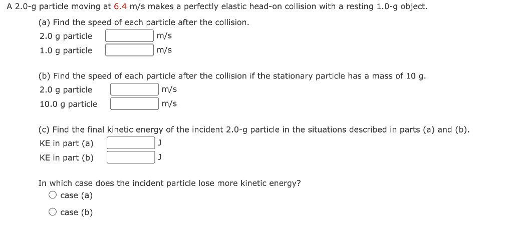A 2.0-g particle moving at 6.4 m/s makes a perfectly elastic head-on collision with a resting 1.0-g object.
(a) Find the speed of each particle after the collision.
2.0 g particle
m/s
1.0 g particle
m/s
(b) Find the speed of each particle after the collision if the stationary particle has a mass of 10 g.
2.0 g particle
m/s
10.0 g particle
m/s
(c) Find the final kinetic energy of the incident 2.0-g particle in the situations described in parts (a) and (b).
KE in part (a)
J
KE in part (b)
In which case does the incident particle lose more kinetic energy?
O case (a)
case (b)