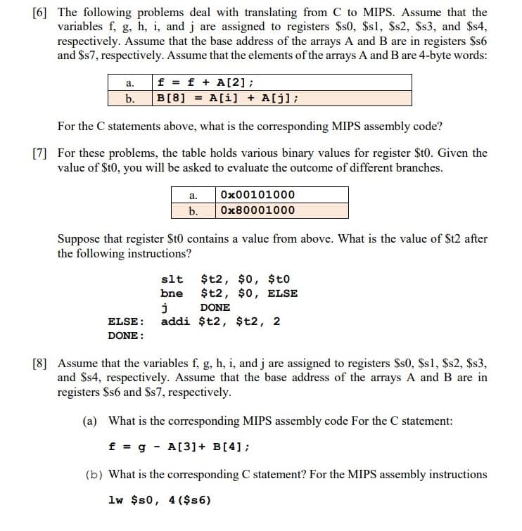 [6] The following problems deal with translating from C to MIPS. Assume that the
variables f, g, h, i, and j are assigned to registers $s0, $s1, $s2, Ss3, and $s4,
respectively. Assume that the base address of the arrays A and B are in registers $s6
and $s7, respectively. Assume that the elements of the arrays A and B are 4-byte words:
f = f + A[2];
B[8]
а.
b.
A[i] + A[j];
%3!
For the C statements above, what is the corresponding MIPS assembly code?
[7] For these problems, the table holds various binary values for register St0. Given the
value of $t0, you will be asked to evaluate the outcome of different branches.
а.
Ox00101000
b.
Ox80001000
Suppose that register St0 contains a value from above. What is the value of $t2 after
the following instructions?
$t2, $0, $to
$t2, $0, ELSE
slt
bne
DONE
ELSE:
addi $t2, $t2, 2
DONE :
[8] Assume that the variables f, g, h, i, and j are assigned to registers $s0, Ss1, Ss2, Ss3,
and $s4, respectively. Assume that the base address of the arrays A and B are in
registers $s6 and Ss7, respectively.
(a) What is the corresponding MIPS assembly code For the C statement:
f = g - A[3]+ B[4];
(b) What is the corresponding C statement? For the MIPS assembly instructions
lw $s0, 4 ($s6)
