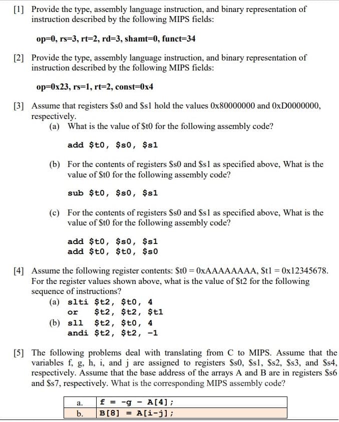 [1] Provide the type, assembly language instruction, and binary representation of
instruction described by the following MIPS fields:
op=0, rs=3, rt=2, rd=3, shamt-D0, funct=34
[2] Provide the type, assembly language instruction, and binary representation of
instruction described by the following MIPS fields:
op=0x23, rs=1, rt=2, const=0x4
[3] Assume that registers $s0 and $s1 hold the values 0x80000000 and 0XD0000000,
respectively.
(a) What is the value of $t0 for the following assembly code?
add $t0, $s0, $s1
(b) For the contents of registers $s0 and $s1 as specified above, What is the
value of $t0 for the following assembly code?
sub $t0, $s0, $s1
(c) For the contents of registers $s0 and $sl as specified above, What is the
value of $t0 for the following assembly code?
add $t0, $s0, $s1
add $t0, $t0, $s0
[4] Assume the following register contents: $t0 = 0XAAAAAAAA, $t1 = 0x12345678.
For the register values shown above, what is the value of St2 for the following
sequence of instructions?
(a) slti $t2, $t0, 4
or
$t2, $t2, $t1
(b) sll $t2, $t0, 4
andi $t2, $t2, -1
[5] The following problems deal with translating from C to MIPS. Assume that the
variables f, g, h, i, and j are assigned to registers $s0, $s1, $s2, $s3, and Ss4,
respectively. Assume that the base address of the arrays A and B are in registers Ss6
and $s7, respectively. What is the corresponding MIPS assembly code?
f = -g - A [4];
A[i-j];
а.
b.
B[8]
%3!
