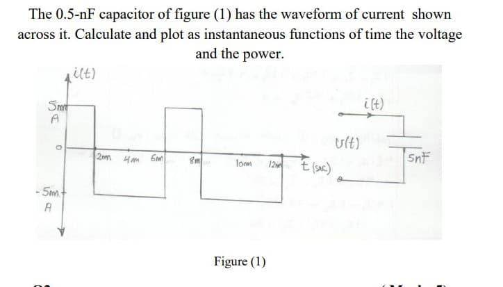 The 0.5-nF capacitor of figure (1) has the waveform of current shown
across it. Calculate and plot as instantaneous functions of time the voltage
and the power.
ilt)
i ft)
Smt
A
Ult)
2m Hm 6m
Snf
12 t(suc)
lom
- Sm
A
Figure (1)
