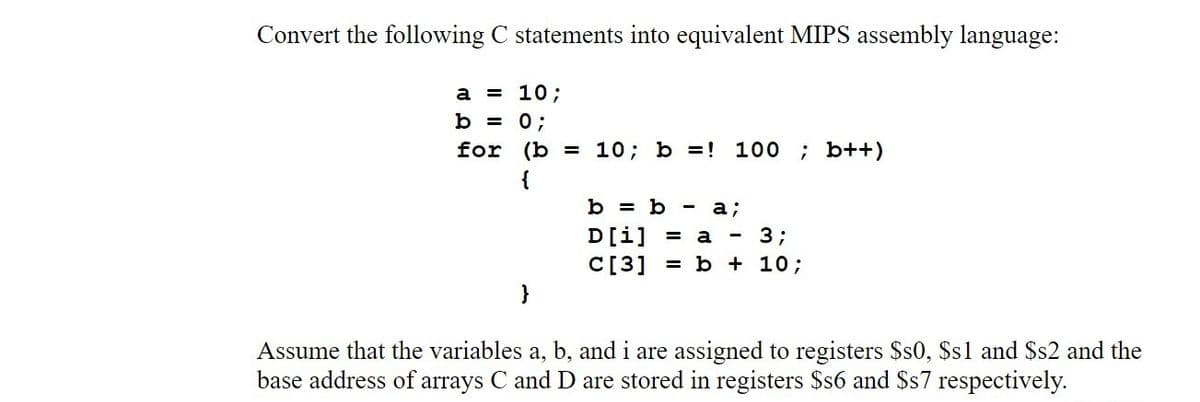 Convert the following C statements into equivalent MIPS assembly language:
a = 10;
b = 0;
for (b = 10; b =!
100 ; b++)
{
b = b
а;
D[i]
C[3]
a
3;
= b + 10;
Assume that the variables a, b, and i are assigned to registers $s0, Ss1 and $s2 and the
base address of arrays C and D are stored in registers $s6 and Ss7 respectively.

