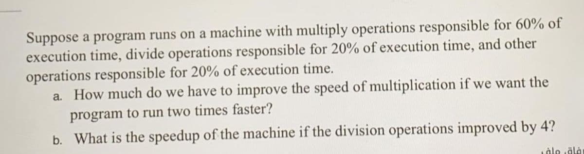 Suppose a program runs on a machine with multiply operations responsible for 60% of
execution time, divide operations responsible for 20% of execution time, and other
operations responsible for 20% of execution time.
a. How much do we have to improve the speed of multiplication if we want the
program to run two times faster?
b. What is the speedup of the machine if the division operations improved by 4?
Låle äla
