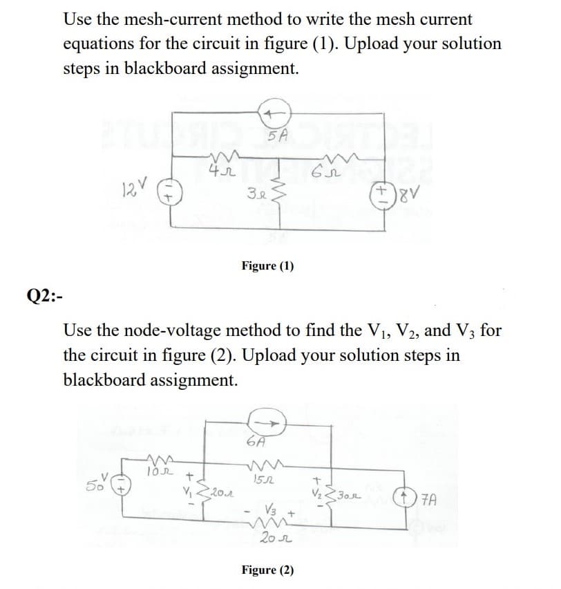 Use the mesh-current method to write the mesh current
equations for the circuit in figure (1). Upload your solution
steps in blackboard assignment.
5A
12V
+,
Figure (1)
Q2:-
Use the node-voltage method to find the V1, V2, and V3 for
the circuit in figure (2). Upload your solution steps in
blackboard assignment.
6A
+.
152
20.2
V230r
7A
V3
20
Figure (2)
