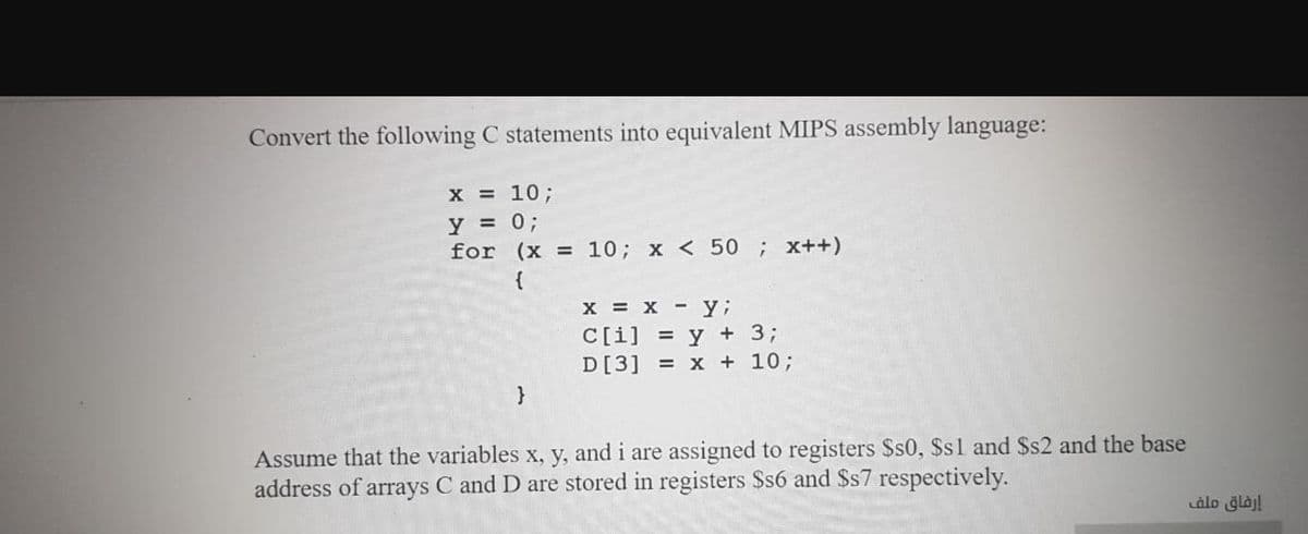 Convert the following C statements into equivalent MIPS assembly language:
X = 10;
y = 0;
for (x = 10; x < 50; x++)
%3!
%3D
{
x = x - y;
C[i] = y + 3;
D[3] = x + 10;
Assume that the variables x, y, and i are assigned to registers $s0, $s1 and $s2 and the base
address of arrays C and D are stored in registers $s6 and $s7 respectively.
إرفاق ملف
