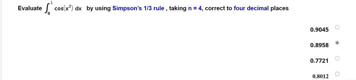 Evaluate
J cos(x?) dx by using Simpson's 1/3 rule , taking n = 4, correct to four decimal places
0.9045
0.8958
0.7721
0.8012

