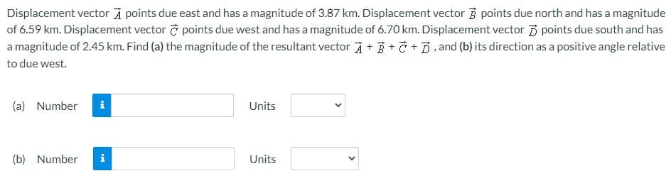 Displacement vector A points due east and has a magnitude of 3.87 km. Displacement vector points due north and has a magnitude
of 6.59 km. Displacement vector & points due west and has a magnitude of 6.70 km. Displacement vector points due south and has
a magnitude of 2.45 km. Find (a) the magnitude of the resultant vector A+++, and (b) its direction as a positive angle relative
to due west.
(a) Number
(b) Number
MI
i
Units
Units
<