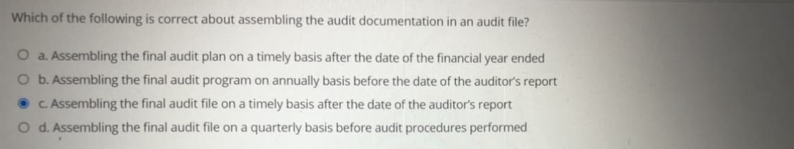 Which of the following is correct about assembling the audit documentation in an audit file?
O a. Assembling the final audit plan on a timely basis after the date of the financial year ended
O b. Assembling the final audit program on annually basis before the date of the auditor's report
O C. Assembling the final audit file on a timely basis after the date of the auditor's report
O d. Assembling the final audit file on a quarterly basis before audit procedures performed
