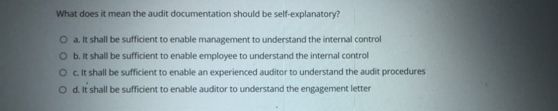 What does it mean the audit documentation should be self-explanatory?
O a. It shall be sufficient to enable management to understand the internal control
O b. It shall be sufficient to enable employee to understand the internal control
O c It shall be sufficient to enable an experienced auditor to understand the audit procedures
O d. It shall be sufficient to enable auditor to understand the engagement letter
