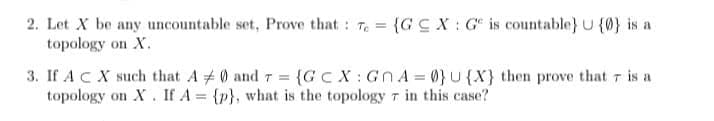 2. Let X be any uncountable set, Prove that : 7. = {GCX: G is countable} U {0} is a
topology on X.
3. If ACX such that A # 0 and 7 = {GC X: Gn A = 0}U {X} then prove that r is a
topology on X. If A = {p}, what is the topology r in this case?
