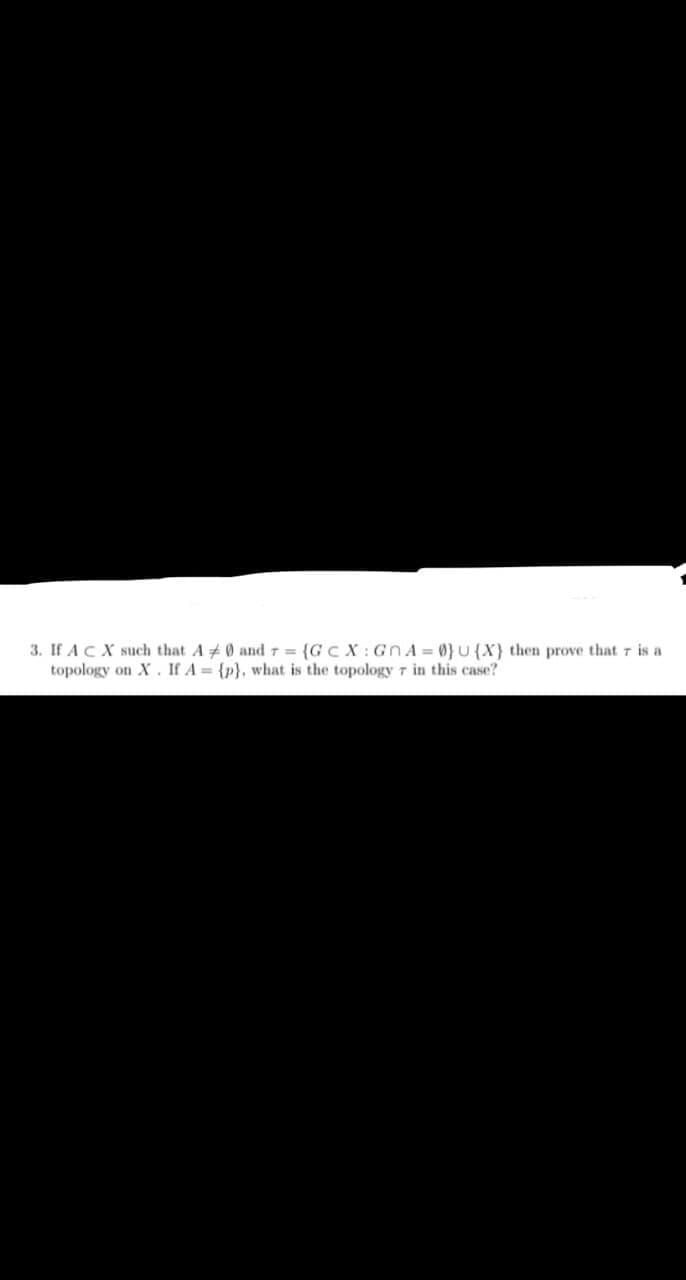 3. If ACX such that A 0 andT = {GC X : GnA = 0} U{X} then prove that r is a
topology on X. If A = {p}, what is the topology T in this case?
