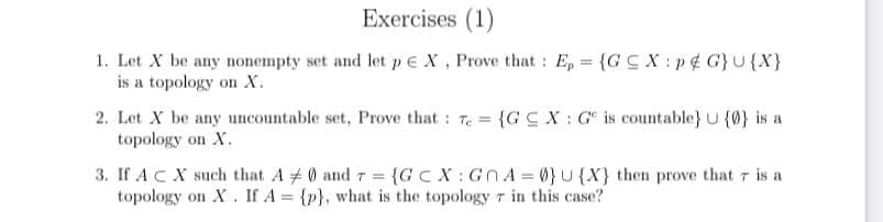 Exercises (1)
1. Let X be any nonempty set and let p€ X, Prove that : E, = {G C X : p¢ G}U{X}
is a topology on X.
2. Let X be any uncountable set, Prove that: T {GC X : G is countable} U (0} is a
topology on X.
3. If ACX such that A # 0 and 7 = {GC X: Gn A = 0}U {X} then prove that r is a
topology on X. If A = {p}, what is the topology 7 in this case?
T%3=
