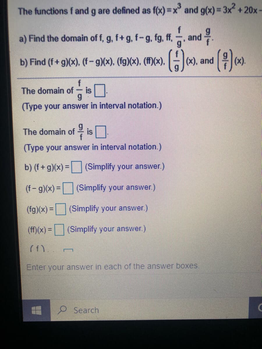 The functions f and g are defined as f(x) =x and g(x)= 3x +20x-
%3D
a) Find the domain of f, g, f+g, f-g, fg, ff,
and.
b) Find (f+ g)(x), (f-g)(x). (fg)(x). (M(x). -*).
|(x), and
(x).
The domain of
is
(Type your answer in interval notation.)
The domain of is
(Type your answer in interval notation.)
b) (f + g)(x) = (Simplify your answer.)
(f-g)(x) = (Simplify your answer.)
(fg)(x) = (Simplify your answer.)
(ff)(x) = (Simplify your answer.)
Enter your answer in each of the answer boxes.
Search
