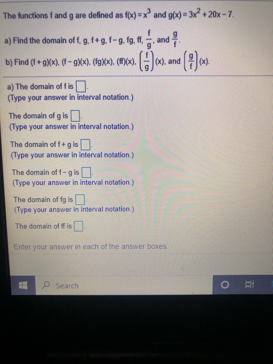 The functions f and g are defined as f(x) =x and g(x)= 3x +20x-7.
and
a) Find the domain of f, g, f+g, f-g. fg, ff,
g*
b) Find (f+ g)(x). (f -g)(x), (fg)(x), (ff)(x). G
()
(x), and
(x).
a) The domain of f is.
(Type your answer in interval notation.)
The domain of g is.
(Type your answer in interval notation.)
The domain off+g is.
(Type your answer in interval notation.)
The domain of f-g is
(Type your answer in interval notation.)
The domain of fg is
(Type your answer in interval notation)
The domain of ff is.
Enter your answer in each of the answer boxes.
Search
