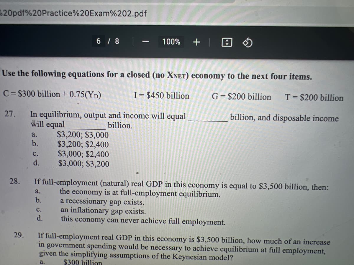 20pdf%20Practice%20Exam%202.pdf
27.
28.
29.
Use the following equations for a closed (no XNET) economy to the next four items.
C=$300 billion +0.75(YD)
I= $450 billion
In equilibrium, output and income will equal
will equal
billion.
a.
b.
C.
d.
6/8
C.
d.
1
$3,200; $3,000
$3,200; $2,400
$3,000; $2,400
$3,000; $3,200
100%
+ | @
G=$200 billion T= $200 billion
billion, and disposable income
If full-employment (natural) real GDP in this economy is equal to $3,500 billion, then:
the economy is at full-employment equilibrium.
a.
b.
a recessionary gap exists.
an inflationary gap exists.
this economy can never achieve full employment.
If full-employment real GDP in this economy is $3,500 billion, how much of an increase
in government spending would be necessary to achieve equilibrium at full employment,
given the simplifying assumptions of the Keynesian model?
a.
$300 billion