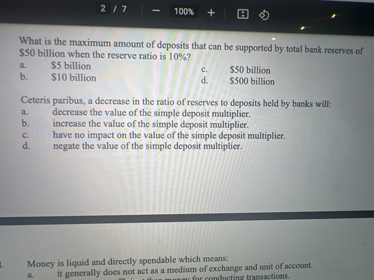 a.
b.
What is the maximum amount of deposits that can be supported by total bank reserves of
$50 billion when the reserve ratio is 10%?
$5 billion
$10 billion
2/7
a.
b.
100% +
C.
d.
C.
d.
Ceteris paribus, a decrease in the ratio of reserves to deposits held by banks will:
decrease the value of the simple deposit multiplier.
increase the value of the simple deposit multiplier.
have no impact on the value of the simple deposit multiplier.
negate the value of the simple deposit multiplier.
$50 billion
$500 billion
Money is liquid and directly spendable which means:
a.
it generally does not act as a medium of exchange and unit of account.
new for conducting transactions.