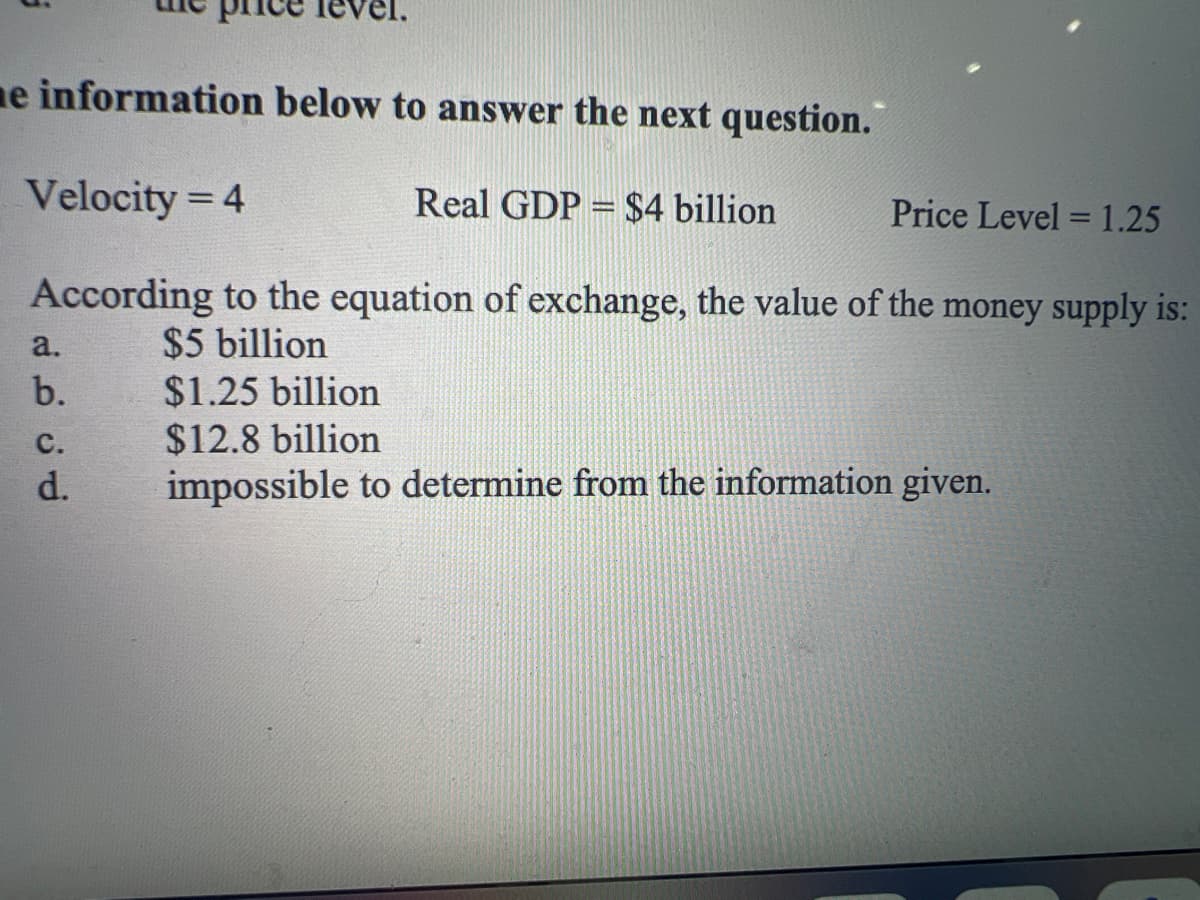 me information below to answer the next question.
Velocity = 4
According to the equation of exchange, the value of the money supply is:
$5 billion
a.
b.
C.
d.
Real GDP = $4 billion
Price Level = 1.25
$1.25 billion
$12.8 billion
impossible to determine from the information given.