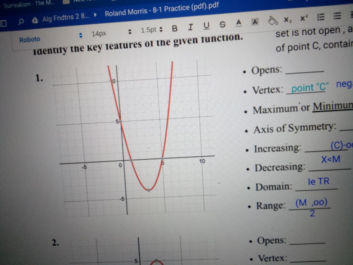 Surrealism - The M..
Alg Fndtns 2 8..
Roland Morris -8-1 Practice (pdf).pdf
: 1.5pt B I USA A
X x E E E
Roboto
14px
set is not open, a
Identify the key features of the given function.
of point C, contair
1.
Opens:
Vertex: point "C" neg:
Maximum'or Minimum
• Axis of Symmetry:
Increasing:
(C)-o
-5
10
X<M
Decreasing:
• Domain:
le TR
-5
Range: (M ,oo)
2.
Opens:
• Vertex:
