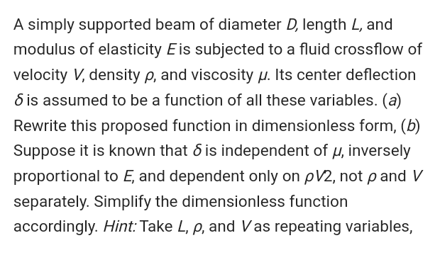 A simply supported beam of diameter D, length L, and
modulus of elasticity Eis subjected to a fluid crossflow of
velocity V, density p, and viscosity u. Its center deflection
6 is assumed to be a function of all these variables. (a)
Rewrite this proposed function in dimensionless form, (b)
Suppose it is known that 6 is independent of u, inversely
proportional to E, and dependent only on pV2, not p and V
separately. Simplify the dimensionless function
accordingly. Hint: Take L, p, and Vas repeating variables,
