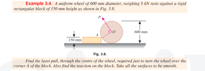 Example 3.4. A uniform wheel of 600 mm diameter, weighing 5 kN rests against a rigid
rectangular block of 150 mm height as shown in Fig. 3.8.
600 mm
A
150 mm
Fig. 3.8.
Find the least pull, through the centre of the wheel, required just to turn the wheel over the
corner A of the block. Also find the reaction on the block. Take all the surfaces to be smooth.

