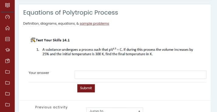 Equations of Polytropic Process
Definition, diagrams, equations, & sample problems
Test Your Skills 14.1
1. A substance undergoes a process such that pV13 = C. If during this process the volume increases by
25% and the initial temperature is 300 K, find the final temperature in K.
Your answer
Submit
Previous activity
Jumn to
合曲 60000
