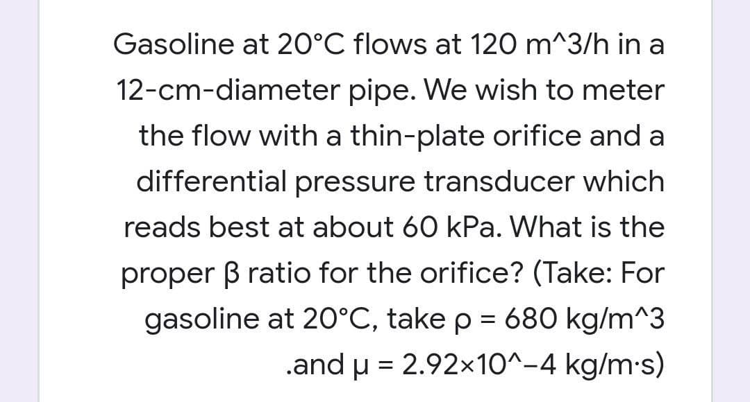 Gasoline at 20°C flows at 120 m^3/h in a
12-cm-diameter pipe. We wish to meter
the flow with a thin-plate orifice and a
differential pressure transducer which
reads best at about 60 kPa. What is the
proper B ratio for the orifice? (Take: For
gasoline at 20°C, take p = 680 kg/m^3
.and u = 2.92x10^-4 kg/m-s)
