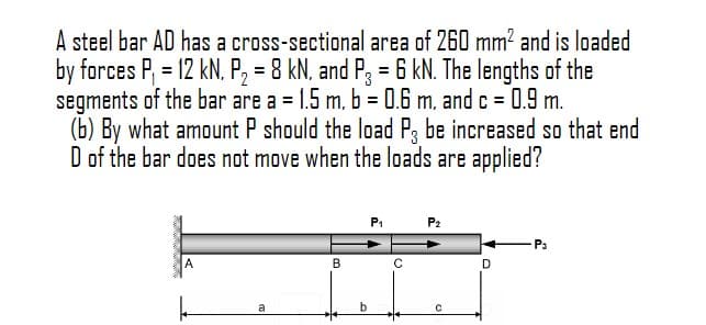 A steel bar AD has a cross-sectional area of 260 mm? and is loaded
by forces P, = 12 kN., P, = 8 kN. and P, = 6 kN. The lengths of the
segments of the bar are a = 1.5 m. b = 0.6 m, and c = 0.9 m.
(b) By what amount P should the load P, be increased so that end
D of the bar does not move when the loads are applied?
%3D
%3D
P1
P2
P3
A
B
D.
