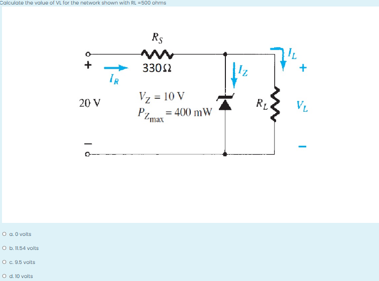 Calculate the value of VL for the network shown with RL =500 ohms
Rs
+
3302
IR
Vz = 10 V
RL
VL
20 V
= 400 mW
PZmax
-
O a. 0 volts
O b. 11.54 volts
O c. 9.5 volts
O d. 10 volts
