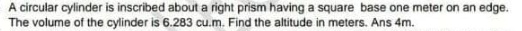 A circular cylinder is inscribed about a right prism having a square base one meter on an edge.
The volume of the cylinder is 6.283 cu.m. Find the altitude in meters. Ans 4m.
