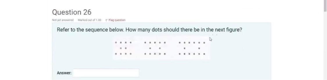 Question 26
Not yet answered Marked out of 1.00
Refer to the sequence below. How many dots should there be in the next figure?
Answer:
Flag question