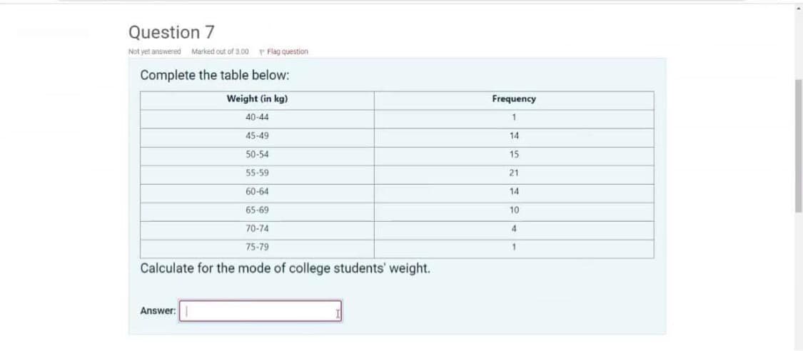 Question 7
Not yet answered Marked out of 3.00
Complete the table below:
Flag question
Weight (in kg)
40-44
45-49
50-54
55-59
60-64
65-69
70-74
75-79
Calculate for the mode of college students' weight.
Answer:
Frequency
1
14
15
21
14
10
4
1