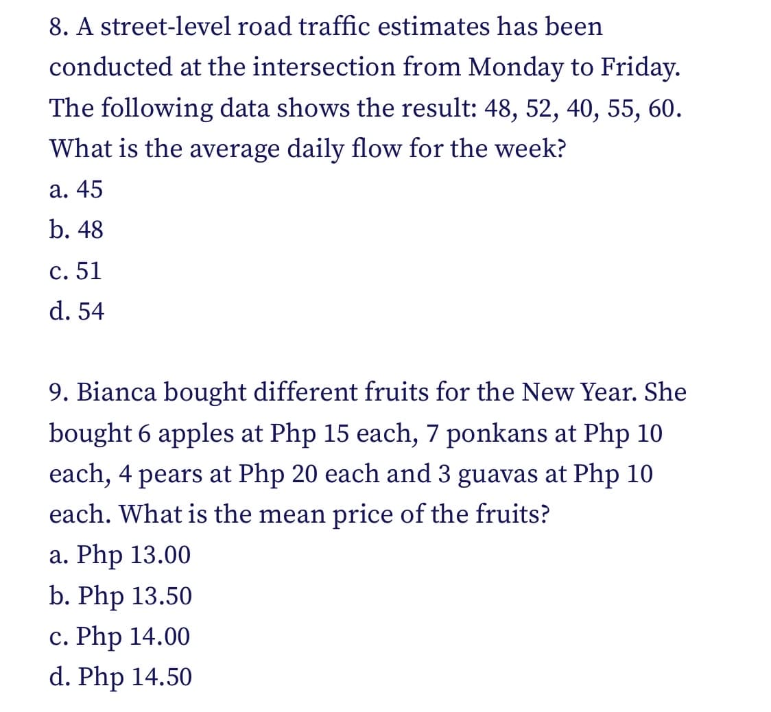 8. A street-level road traffic estimates has been
conducted at the intersection from Monday to Friday.
The following data shows the result: 48, 52, 40, 55, 60.
What is the average daily flow for the week?
a. 45
b. 48
c. 51
d. 54
9. Bianca bought different fruits for the New Year. She
bought 6 apples at Php 15 each, 7 ponkans at Php 10
each, 4 pears at Php 20 each and 3 guavas at Php 10
each. What is the mean price of the fruits?
a. Php 13.00
b. Php 13.50
c. Php 14.00
d. Php 14.50