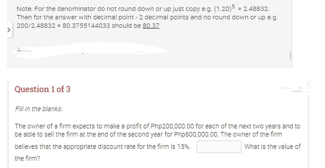 >
Note: For the denominator do not round down or up just copy e.g. (1.20)5 = 2.48832.
Then for the answer with decimal point - 2 decimal points and no round down or up e.g.
200/2.48832 = 80.3755144033 should be 80.37
Question 1 of 3
Fill in the blanks:
The owner of a firm expects to make a profit of Php200,000.00 for each of the next two years and to
be able to sell the firm at the end of the second year for Php600,000.00. The owner of the firm
believes that the appropriate discount rate for the firm is 15%.
What is the value of
the firm?