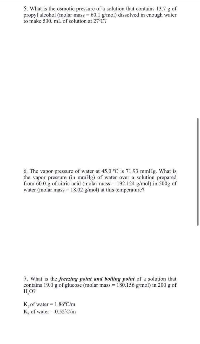 5. What is the osmotic pressure of a solution that contains 13.7 g of
propyl alcohol (molar mass = 60.1 g/mol) dissolved in enough water
to make 500. mL of solution at 27°C?
6. The vapor pressure of water at 45.0 °C is 71.93 mmHg. What is
the vapor pressure (in mmHg) of water over a solution prepared
from 60.0 g of citric acid (molar mass = 192.124 g/mol) in 500g of
water (molar mass = 18.02 g/mol) at this temperature?
7. What is the freezing point and boiling point of a solution that
contains 19.0 g of glucose (molar mass = 180.156 g/mol) in 200 g of
H₂O?
K, of water 1.86°C/m.
K, of water = 0.52°C/m