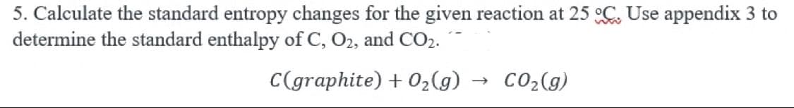 5. Calculate the standard entropy changes for the given reaction at 25°C. Use appendix 3 to
determine the standard enthalpy of C, O2, and CO₂.
C(graphite) + O₂(g)
→>>>
CO₂(g)