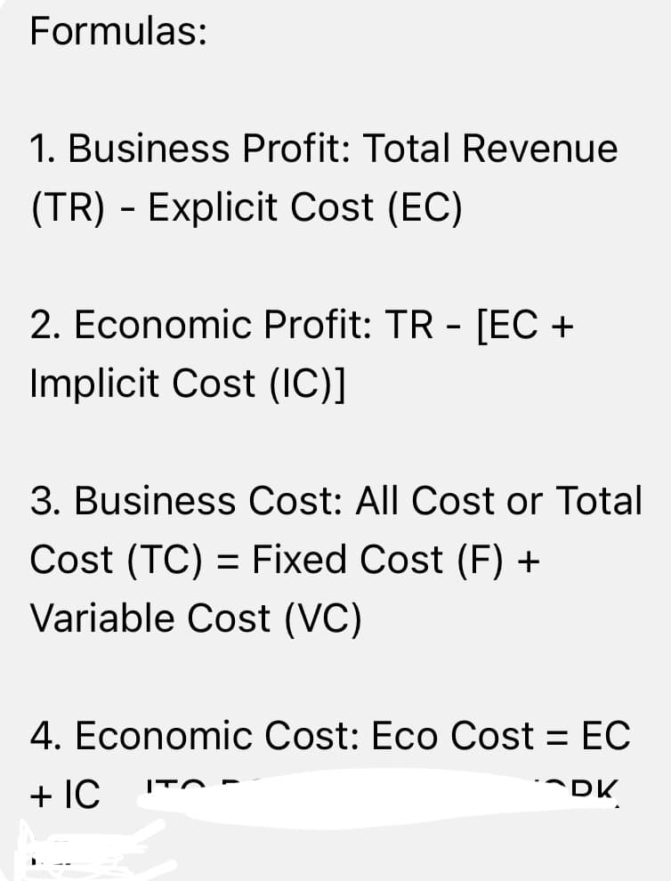 Formulas:
1. Business Profit: Total Revenue
(TR) - Explicit Cost (EC)
2. Economic Profit: TR - [EC +
Implicit Cost (IC)]
3. Business Cost: All Cost or Total
Cost (TC) = Fixed Cost (F) +
Variable Cost (VC)
4. Economic Cost: Eco Cost = EC
+ IC
DK
ITO