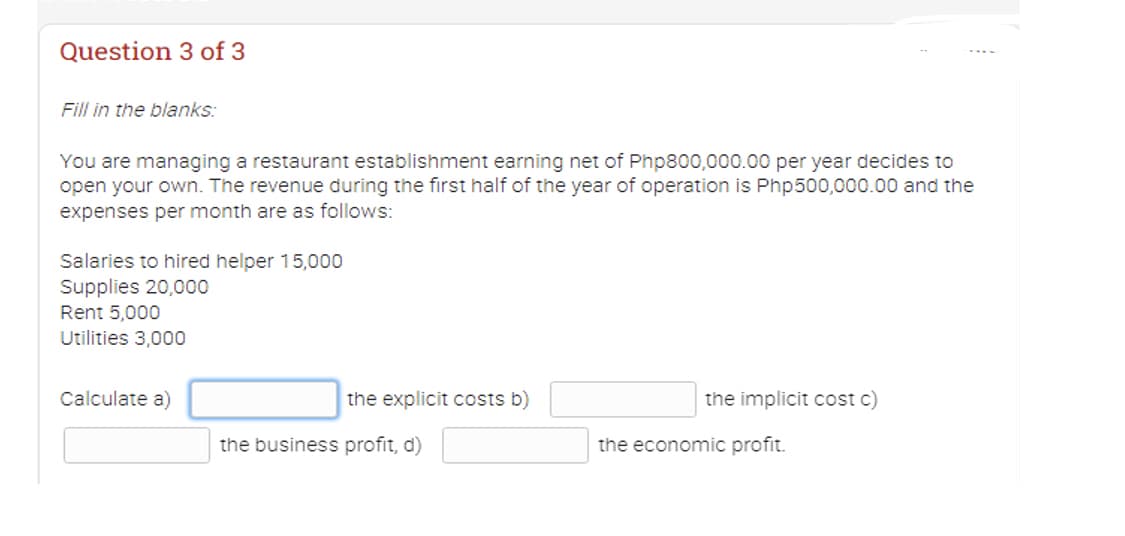 Question 3 of 3
Fill in the blanks:
You are managing a restaurant establishment earning net of Php800,000.00 per year decides to
open your own. The revenue during the first half of the year of operation is Php500,000.00 and the
expenses per month are as follows:
Salaries to hired helper 15,000
Supplies 20,000
Rent 5,000
Utilities 3,000
Calculate a)
the explicit costs b)
the business profit, d)
the implicit cost c)
the economic profit.