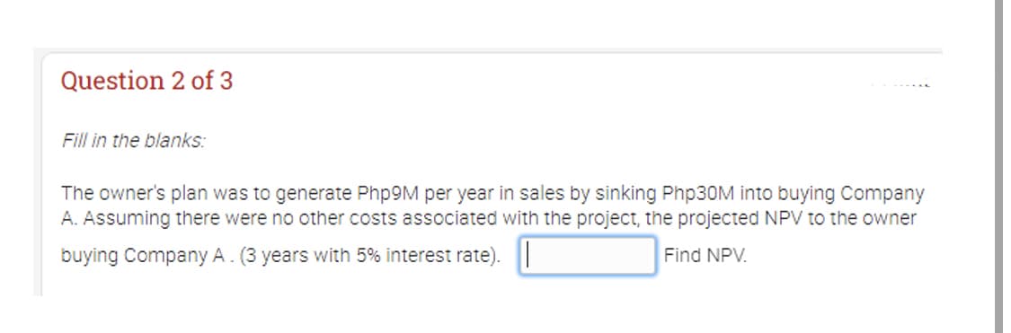 Question 2 of 3
Fill in the blanks:
The owner's plan was to generate Php9M per year in sales by sinking Php30M into buying Company
A. Assuming there were no other costs associated with the project, the projected NPV to the owner
buying Company A. (3 years with 5% interest rate). |
Find NPV.