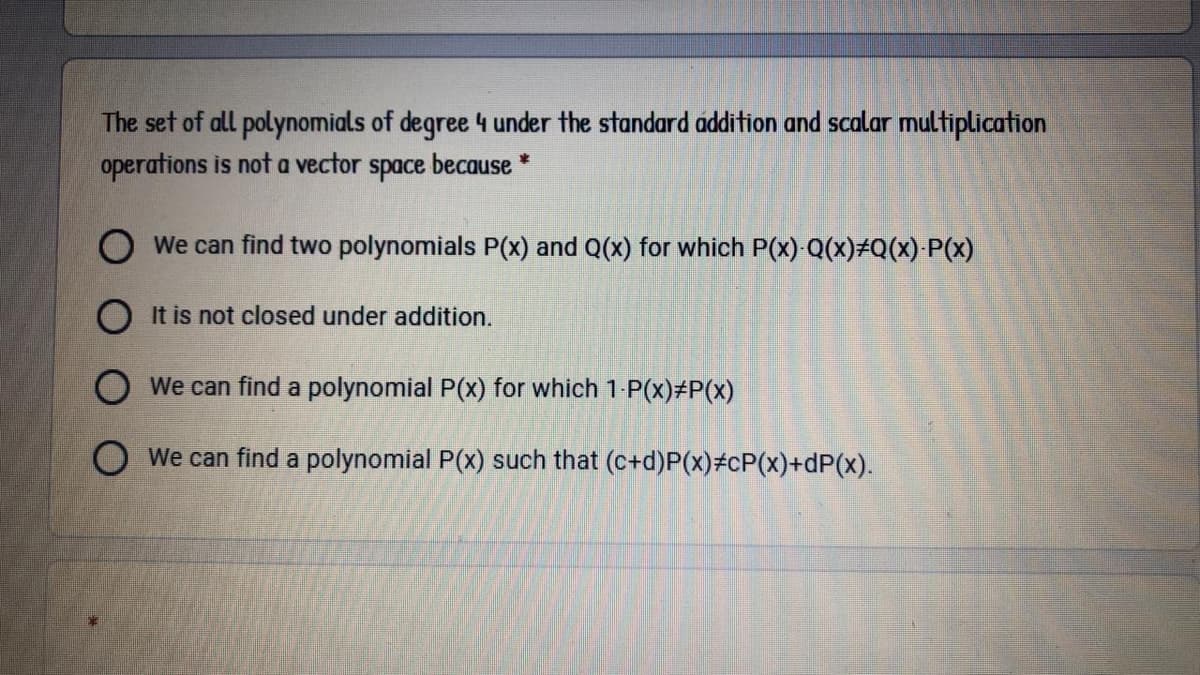 The set of all polynomials of degree 4 under the standard addition and scalar multiplication
operations is not a vector space because *
O We can find two polynomials P(x) and Q(x) for which P(x)-Q(x)#Q(x) P(x)
O It is not closed under addition.
O We can find a polynomial P(x) for which 1-P(x)#P(x)
O We can find a polynomial P(x) such that (c+d)P(x)#cP(x)+dP(x).
