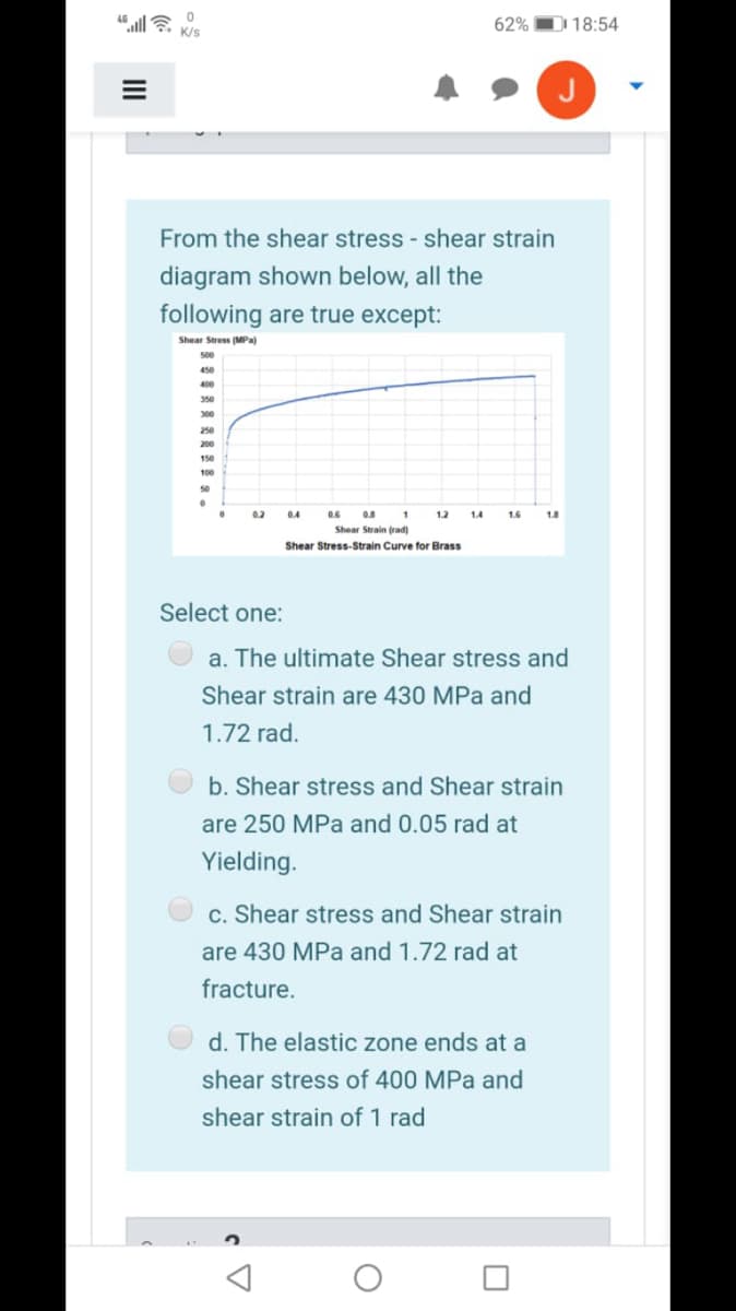 62% D 18:54
From the shear stress - shear strain
diagram shown below, all the
following are true except:
Shear Stress (MPa)
450
400
350
300
250
200
150
100
50
0.2
04
1.2
1.4
1.6
1.8
Shear Strain (rad)
Shear Stress-Strain Curve for Brass
Select one:
a. The ultimate Shear stress and
Shear strain are 430 MPa and
1.72 rad.
b. Shear stress and Shear strain
are 250 MPa and 0.05 rad at
Yielding.
c. Shear stress and Shear strain
are 430 MPa and 1.72 rad at
fracture.
d. The elastic zone ends at a
shear stress of 400 MPa and
shear strain of 1 rad
II
