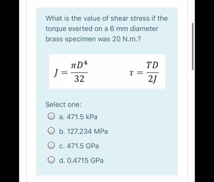 What is the value of shear stress if the
torque exerted on a 6 mm diameter
brass specimen was 20 N.m.?
J =
32
TD
T =
2J
Select one:
O a. 471.5 kPa
O b. 127.234 MPa
C. 471.5 GPa
O d. 0.4715 GPa
