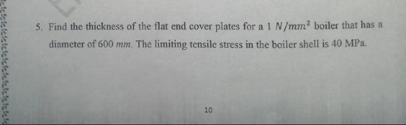 5. Find the thickness of the flat end cover plates for a 1 N/mm2 boiler that has a
diameter of 600 mm. The limiting tensile stress in the boiler shell is 40 MPa.
10
