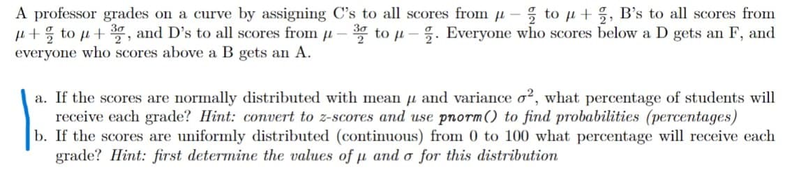 A professor grades on a curve by assigning C's to all scores from u- ; to u+%, B's to all scores from
i+% to µ+ , and D's to all scores from u – * to µ – 5. Everyone who scores below a D gets an F, and
everyone who scores above a B gets an A.
a. If the scores are normally distributed with mean u and variance o², what percentage of students will
receive each grade? Hint: convert to z-scores and use pnorm() to find probabilities (percentages)
b. If the scores are uniformly distributed (continuous) from 0 to 100 what percentage will receive each
grade? Hint: first determine the values of u and o for this distribution
