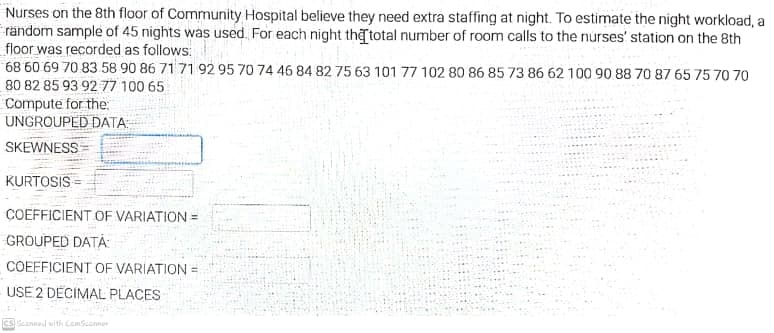Nurses on the 8th floor of Community Hospital believe they need extra staffing at night. To estimate the night workload, a
rändom sample of 45 nights was used. For each night thetotal number of room calls to the nurses' station on the 8th
floor was recorded as follows:
68 60 69 70 83 58 90 86 71 71 92 95 70 74 46 84 82 75 63 101 77 102 80 86 85 73 86 62 100 90 88 70 87 65 75 70 70
80 82 85 93 92 77 100 65
Compute for the:
UNGROUPED DATA.
SKEWNESS
KURTOSIS
COEFFICIENT OF VARIATION =
GROUPED DATA:
COEFFICIENT OF VARIATION =
USE 2 DECIMAL PLACES
cs Seanned with CamSeonner
