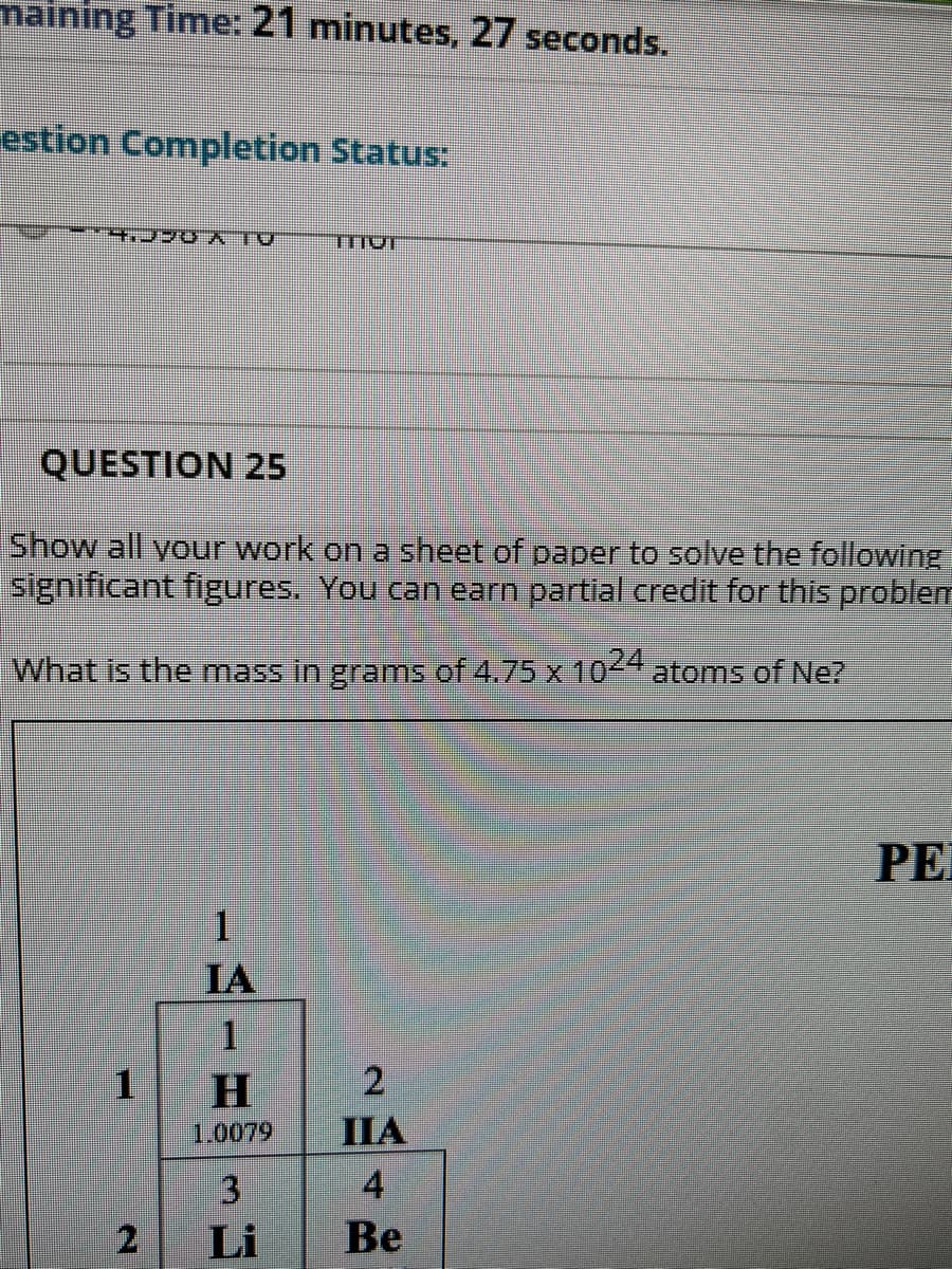 maining Time: 21 minutes, 27 seconds.
estion Completion Status:
aLY OAC'K.
QUESTION 25
Show all your work on a sheet of paper to solve the following
significant figures. You can earn partial credit for this problem
What is the mass in grams of 4.75 x 1044atoms of Ne?
PE
1.
IA
2
1.0079
IIA
4
Be
Li
2.
